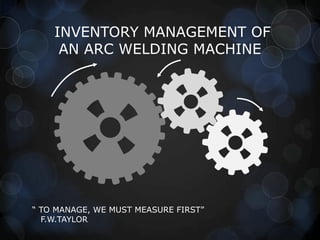 INVENTORY MANAGEMENT OF
AN ARC WELDING MACHINE

“ TO MANAGE, WE MUST MEASURE FIRST”
F.W.TAYLOR

 