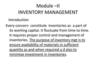 Module –II
INVENTORY MANAGEMENT
Introduction
Every concern constitute inventories as a part of
its working capital. It fluctuate from time to time.
It requires proper control and management of
inventories. The purpose of inventory mgt is to
ensure availability of materials in sufficient
quantity as and when required a d also to
minimise investment in inventories.

 