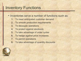 Inventory Functions
 • Inventories serve a number of functions such as:
   1.   To meet anticipated customer demand
   2.   To smooth production requirements
   3.   To decouple operations
   4.   To protect against stockouts
   5.   To take advantage of order cycles
   6.   To hedge against price increases
   7.   To permit operations
   8.   To take advantage of quantity discounts
 