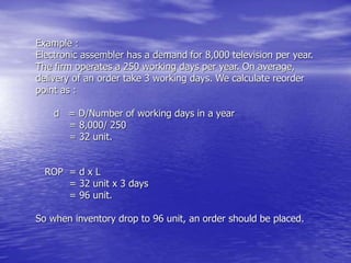 Example :
Electronic assembler has a demand for 8,000 television per year.
The firm operates a 250 working days per year. On average,
delivery of an order take 3 working days. We calculate reorder
point as :
d = D/Number of working days in a year
= 8,000/ 250
= 32 unit.
ROP = d x L
= 32 unit x 3 days
= 96 unit.
So when inventory drop to 96 unit, an order should be placed.
 