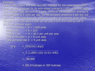 Example :
Nathan Mfg makes and sells specialty hubcaps for the retail automobile
units per day. Forecast for its wire wheel hubcap is 1,000 units next year
with average daily demand of 4 units. However the production process is
most efficient at 8 units per day. So the company produces 8 per day but
uses only 4 per day.Solve the optimum number of units per order (Note :
the plants run 250 days a year, set up cost is $10 and holding cost is
$0.50 per unit per year).
Annual Demand = D = 1,000 units
Setup cost = S = $10
Holding Cost = H = $0.5 per unit per year
Daily production = p = 8 unit daily
Daily demand rate d = 4 unit daily
Q*p = 2DS/(H(1-d/p))
= 2 (1,000) (10)/ (0.5(1-4/8))
= 80,000
= 282.8 hubcaps or 283 hubcaps
 