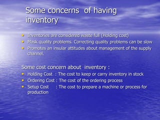 Some concerns of having
inventory
• Inventories are considered waste full (Holding cost)
• Mask quality problems. Correcting quality problems can be slow
• Promotes an insular attitudes about management of the supply
channel.
Some cost concern about inventory :
• Holding Cost : The cost to keep or carry inventory in stock
• Ordering Cost : The cost of the ordering process
• Setup Cost : The cost to prepare a machine or process for
production
 