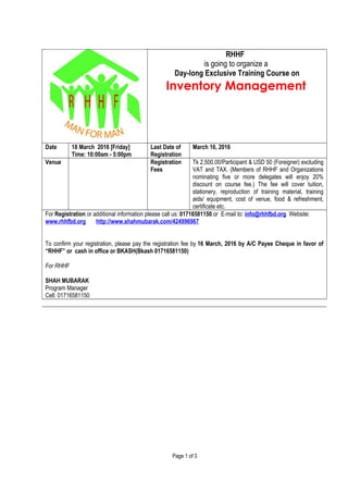 RHHF
is going to organize a
Day-long Exclusive Training Course on
Inventory Management
Date 18 March 2016 [Friday]
Time: 10:00am - 5:00pm
Last Date of
Registration
March 16, 2016
Venue Registration
Fees
Tk 2,500.00/Participant & USD 50 (Foreigner) excluding
VAT and TAX. (Members of RHHF and Organizations
nominating five or more delegates will enjoy 20%
discount on course fee.) The fee will cover tuition,
stationery, reproduction of training material, training
aids/ equipment, cost of venue, food & refreshment,
certificate etc.
For Registration or additional information please call us: 01716581150 or E-mail to: info@rhhfbd.org Website:
www.rhhfbd.org http://www.shahmubarak.com/424996967
To confirm your registration, please pay the registration fee by 16 March, 2016 by A/C Payee Cheque in favor of
“RHHF” or cash in office or BKASH(Bkash 01716581150)
For RHHF
SHAH MUBARAK
Program Manager
Cell: 01716581150
Page 1 of 3
 