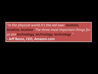 "In the physical world it's the old saw: location, location, location. The three most important things for us are technology, technology, technology."- Jeff Bezos, CEO, Amazon.com
