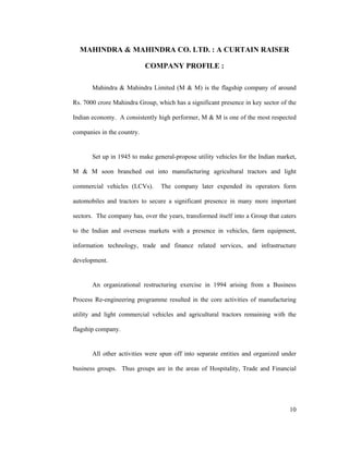 10
MAHINDRA & MAHINDRA CO. LTD. : A CURTAIN RAISER
COMPANY PROFILE :
Mahindra & Mahindra Limited (M & M) is the flagship company of around
Rs. 7000 crore Mahindra Group, which has a significant presence in key sector of the
Indian economy. A consistently high performer, M & M is one of the most respected
companies in the country.
Set up in 1945 to make general-propose utility vehicles for the Indian market,
M & M soon branched out into manufacturing agricultural tractors and light
commercial vehicles (LCVs). The company later expended its operators form
automobiles and tractors to secure a significant presence in many more important
sectors. The company has, over the years, transformed itself into a Group that caters
to the Indian and overseas markets with a presence in vehicles, farm equipment,
information technology, trade and finance related services, and infrastructure
development.
An organizational restructuring exercise in 1994 arising from a Business
Process Re-engineering programme resulted in the core activities of manufacturing
utility and light commercial vehicles and agricultural tractors remaining with the
flagship company.
All other activities were spun off into separate entities and organized under
business groups. Thus groups are in the areas of Hospitality, Trade and Financial
 