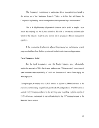 12
The Company s commitment to technology driven innovation is reelected in
the setting up of the Mahindra Research Valley, a facility that will house the
Company s engineering research and product development wings, under one roof.
The M & M philosophy of growth is centered on its belief in people. As a
result, the company has put in place initiatives that seek to reward and retain the best
talent in the industry. M&M is also known for its progressive labour management
practices.
It the community development sphere, the company has implemented several
programs that have benefited the people and institutions in its areas of operations.
Farm Equipment Sector
For the third consecutive year, the Tractor Industry grew substantially
registering a growth of 18% for the year under review. This was mainly on account of
good monsoon, better availability of credit and focus on retail tractor financing by the
Banking Sector.
During the year, Company sold 85, 029 tractors as against 65,390 tractors sold in the
previous year recording a significant growth of 30% and produced 87,075 tractors as
against 67,115 tractors produced in the previous year recording notable growth of
29.7%. Company maintained its market leadership for the 23rd
consecutive year in the
domestic tractor market.
 