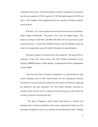 2
conjunction with tractors. The tractor industry in Indian is segmented by horsepower
into the lower segment of 25 HP, segment of 35 HP and higher segment of 45 HP and
above. The Company s Farm Equipment Sector has a presence in all these segments
across all states.
M & M Co. Ltd. Farm equipment sector has four plant locations in Rudrapur,
Jaipur, Nagpur & Kandivalli. The project work is done for Nagpur branch. This
branch is certified for ISO 9001, QS-9000, ISO-14001, M & M tractor have earned
goodwill and trust of more than 8,00,000 customers and the Mahindra tractor has
come to be recognized as a powerful symbol of productivity and performance.
The project requires two months time for the completion. The steps involve in
collection of data from various sources like SAP, Monthly performance review
meetings (MPRM) Reports, Annual Reports, Computerized Inventory Management
system (CIMS).
Thus from this study of inventory management it is observed that by using
various techniques such as ABC, EOQ, Reorder level etc. management minimize
investment in inventory and meet a demand for the product by efficiently organizing
the production and sales operations. The firm should minimize investment in
inventory which involves costs i.e. ordering cost and carrying cost, so that smaller the
inventory, the lower is the cost to the firm.
The study of budgetary control system help business to function with
planning which is related to production, sales, stocks, requirement of labors, etc. The
advantage of planning is that we can anticipate the problems before hand. Planning
 