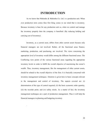 20
INTRODUCTION
As we know that Mahindra & Mahindra Co. Ltd. is a production unit. When
ever production term comes then first thing comes in our mind that is inventory.
Because inventory is base for any production unit so, when we control and manage
the inventory properly then the company is benefited. (By reducing holding and
carrying cost of inventory).
Inventory, as a current asset, differs from other current assets because only
financial managers are not involved. Rather, all the functional areas finance,
marketing, production, and purchasing, are involved. The views concerning the
appropriate level of inventory would differ among the different functional areas. The
Conflicting view points of the various functional areas regarding the appropriate
inventory levels in order to fulfill the overall objective of maximizing the owner s
wealth. Thus, inventory management, like the management of other current assets,
should be related to the overall objective of the firm. It is basically concerned with
inventory management techniques. Attention is given here to basic concepts relevant
to the management and control of inventory. The aspects covered are: (i)
determination of the type of control required, (ii) the basic economic order quantity,
(iii) the recorder point, and (iv) safety stocks. As a matter of fact, the inventory
management techniques are a part of production management. Thus it will help the
financial managers in planning and budgeting inventory
.
 
