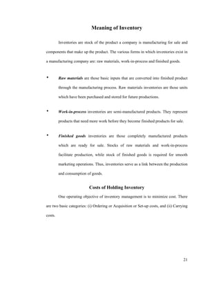 21
Meaning of Inventory
Inventories are stock of the product a company is manufacturing for sale and
components that make up the product. The various forms in which inventories exist in
a manufacturing company are: raw materials, work-in-process and finished goods.
Raw materials are those basic inputs that are converted into finished product
through the manufacturing process. Raw materials inventories are those units
which have been purchased and stored for future productions.
Work-in-process inventories are semi-manufactured products. They represent
products that need more work before they become finished products for sale.
Finished goods inventories are those completely manufactured products
which are ready for sale. Stocks of raw materials and work-in-process
facilitate production, while stock of finished goods is required for smooth
marketing operations. Thus, inventories serve as a link between the production
and consumption of goods.
Costs of Holding Inventory
One operating objective of inventory management is to minimize cost. There
are two basic categories: (i) Ordering or Acquisition or Set-up costs, and (ii) Carrying
costs.
 