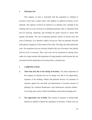 22
Ordering Costs
This category of costs is associated with the acquisition or ordering of
inventory. Firms have to place orders with suppliers to replenish inventory of raw
materials. The expenses involved are referred to as ordering costs. Included in the
ordering costs are costs involved in (i) preparing purchase order or requisition form
and (ii) receiving, inspecting, and recording the goods received to ensure both
quantity and quality. The cost of acquiring materials consists of clerical costs and
costs of stationery. It is, therefore, called a set-up cost. They are generally fixed per
order placed, irrespective of the amount of the order. The larger the orders placed the
costs. The acquisition costs are inversely related to the size of inventory: they decline
with the level of inventory. Thus, such costs can be minimized by placing fewer
orders for a larger amount. But acquisition of a large quantity would increase the cost
associated with the maintenance of inventory that is, carrying costs.
CARRYING COSTS
1. Those that arise due to the storing of inventory. The main components of
this category of carrying costs are (i) storage cost, that is, tax, depreciation,
insurance of the building, utilities and janitorial services; (ii) insurance of
inventory against fire and theft; (iii) deterioration in inventory because of
pilferage, fire, technical obsolescence, style obsolescence and price decline ;
(iv) serving costs, such as, labour for handling, clerical and accounting costs.
2. The opportunity cost of funds. This consists of expenses in raising funds
(interest on capital) to finance the acquisition of inventory. If funds were not
 