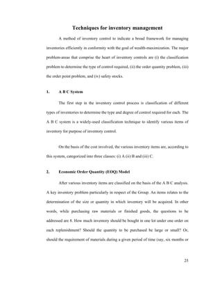 25
Techniques for inventory management
A method of inventory control to indicate a broad framework for managing
inventories efficiently in conformity with the goal of wealth-maximization. The major
problem-areas that comprise the heart of inventory controls are (i) the classification
problem to determine the type of control required, (ii) the order quantity problem, (iii)
the order point problem, and (iv) safety stocks.
1. A B C System
The first step in the inventory control process is classification of different
types of inventories to determine the type and degree of control required for each. The
A B C system is a widely-used classification technique to identify various items of
inventory for purpose of inventory control.
On the basis of the cost involved, the various inventory items are, according to
this system, categorized into three classes: (i) A (ii) B and (iii) C.
2. Economic Order Quantity (EOQ) Model
After various inventory items are classified on the basis of the A B C analysis.
A key inventory problem particularly in respect of the Group. An items relates to the
determination of the size or quantity in which inventory will be acquired. In other
words, while purchasing raw materials or finished goods, the questions to be
addressed are 8. How much inventory should be bought in one lot under one order on
each replenishment? Should the quantity to be purchased be large or small? Or,
should the requirement of materials during a given period of time (say, six months or
 