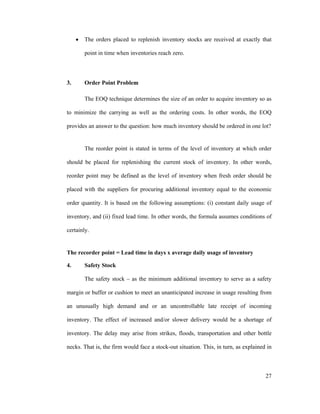 27
The orders placed to replenish inventory stocks are received at exactly that
point in time when inventories reach zero.
3. Order Point Problem
The EOQ technique determines the size of an order to acquire inventory so as
to minimize the carrying as well as the ordering costs. In other words, the EOQ
provides an answer to the question: how much inventory should be ordered in one lot?
The reorder point is stated in terms of the level of inventory at which order
should be placed for replenishing the current stock of inventory. In other words,
reorder point may be defined as the level of inventory when fresh order should be
placed with the suppliers for procuring additional inventory equal to the economic
order quantity. It is based on the following assumptions: (i) constant daily usage of
inventory, and (ii) fixed lead time. In other words, the formula assumes conditions of
certainly.
The recorder point = Lead time in days x average daily usage of inventory
4. Safety Stock
The safety stock as the minimum additional inventory to serve as a safety
margin or buffer or cushion to meet an unanticipated increase in usage resulting from
an unusually high demand and or an uncontrollable late receipt of incoming
inventory. The effect of increased and/or slower delivery would be a shortage of
inventory. The delay may arise from strikes, floods, transportation and other bottle
necks. That is, the firm would face a stock-out situation. This, in turn, as explained in
 