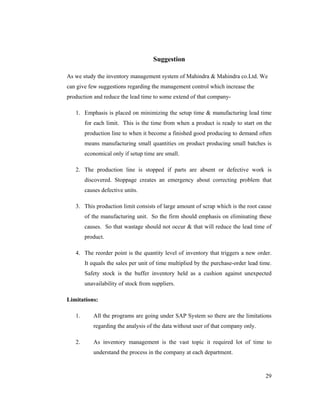 29
Suggestion
As we study the inventory management system of Mahindra & Mahindra co.Ltd. We
can give few suggestions regarding the management control which increase the
production and reduce the lead time to some extend of that company-
1. Emphasis is placed on minimizing the setup time & manufacturing lead time
for each limit. This is the time from when a product is ready to start on the
production line to when it become a finished good producing to demand often
means manufacturing small quantities on product producing small batches is
economical only if setup time are small.
2. The production line is stopped if parts are absent or defective work is
discovered. Stoppage creates an emergency about correcting problem that
causes defective units.
3. This production limit consists of large amount of scrap which is the root cause
of the manufacturing unit. So the firm should emphasis on eliminating these
causes. So that wastage should not occur & that will reduce the lead time of
product.
4. The reorder point is the quantity level of inventory that triggers a new order.
It equals the sales per unit of time multiplied by the purchase-order lead time.
Safety stock is the buffer inventory held as a cushion against unexpected
unavailability of stock from suppliers.
Limitations:
1. All the programs are going under SAP System so there are the limitations
regarding the analysis of the data without user of that company only.
2. As inventory management is the vast topic it required lot of time to
understand the process in the company at each department.
 