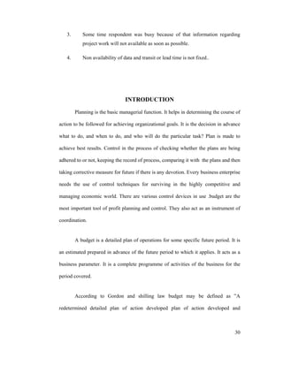 30
3. Some time respondent was busy because of that information regarding
project work will not available as soon as possible.
4. Non availability of data and transit or lead time is not fixed..
INTRODUCTION
Planning is the basic managerial function. It helps in determining the course of
action to be followed for achieving organizational goals. It is the decision in advance
what to do, and when to do, and who will do the particular task? Plan is made to
achieve best results. Control in the process of checking whether the plans are being
adhered to or not, keeping the record of process, comparing it with the plans and then
taking corrective measure for future if there is any devotion. Every business enterprise
needs the use of control techniques for surviving in the highly competitive and
managing economic world. There are various control devices in use .budget are the
most important tool of profit planning and control. They also act as an instrument of
coordination.
A budget is a detailed plan of operations for some specific future period. It is
an estimated prepared in advance of the future period to which it applies. It acts as a
business parameter. It is a complete programme of activities of the business for the
period covered.
According to Gordon and shilling law budget may be defined as A
redetermined detailed plan of action developed plan of action developed and
 