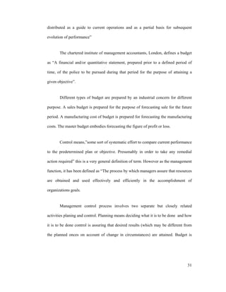 31
distributed as a guide to current operations and as a partial basis for subsequent
evolution of performance
The chartered institute of management accountants, London, defines a budget
as A financial and/or quantitative statement, prepared prior to a defined period of
time, of the police to be pursued during that period for the purpose of attaining a
given objective .
Different types of budget are prepared by an industrial concern for different
purpose. A sales budget is prepared for the purpose of forecasting sale for the future
period. A manufacturing cost of budget is prepared for forecasting the manufacturing
costs. The master budget embodies forecasting the figure of profit or loss.
Control means, some sort of systematic effort to compare current performance
to the predetermined plan or objective. Presumably in order to take any remedial
action required this is a very general definition of term. However as the management
function, it has been defined as The process by which managers assure that resources
are obtained and used effectively and efficiently in the accomplishment of
organizations goals.
Management control process involves two separate but closely related
activities planing and control. Planning means deciding what it is to be done and how
it is to be done control is assuring that desired results (which may be different from
the planned onces on account of change in circumstances) are attained. Budget is
 