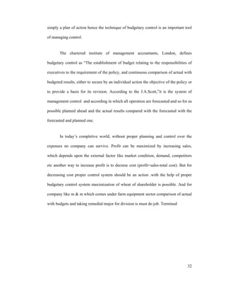 32
simply a plan of action hence the technique of budgetary control is an important tool
of managing control.
The chartered institute of management accountants, London, defines
budgetary control as The establishment of budget relating to the responsibilities of
executives to the requirement of the policy, and continuous comparison of actual with
budgeted results, either to secure by an individual action the objective of the policy or
to provide a basis for its revision. According to the J.A.Scott, it is the system of
management control and according in which all operation are forecasted and so for as
possible planned ahead and the actual results compared with the forecasted with the
forecasted and planned one.
In today s completive world, without proper planning and control over the
expenses no company can survive. Profit can be maximized by increasing sales,
which depends upon the external factor like market condition, demand, competitors
etc another way to increase profit is to decrese cost (profit=sales-total cost). But for
decreasing cost proper control system should be an action .with the help of proper
budgetary control system maximization of wheat of shareholder is possible. And for
company like m & m which comes under farm equipment sector comparison of actual
with budgets and taking remedial major for division is must do job. Termined
 