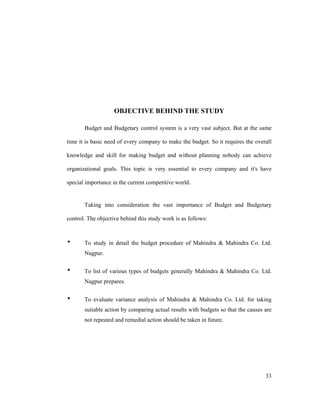 33
OBJECTIVE BEHIND THE STUDY
Budget and Budgetary control system is a very vast subject. But at the same
time it is basic need of every company to make the budget. So it requires the overall
knowledge and skill for making budget and without planning nobody can achieve
organizational goals. This topic is very essential to every company and it's have
special importance in the current competitive world.
Taking into consideration the vast importance of Budget and Budgetary
control. The objective behind this study work is as follows:
To study in detail the budget procedure of Mahindra & Mahindra Co. Ltd.
Nagpur.
To list of various types of budgets generally Mahindra & Mahindra Co. Ltd.
Nagpur prepares.
To evaluate variance analysis of Mahindra & Mahindra Co. Ltd. for taking
suitable action by comparing actual results with budgets so that the causes are
not repeated and remedial action should be taken in future.
 