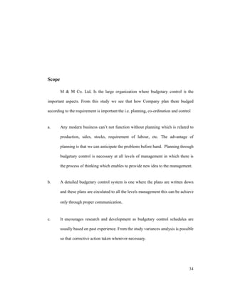 34
Scope
M & M Co. Ltd. Is the large organization where budgetary control is the
important aspects. From this study we see that how Company plan there budged
according to the requirement is important the i.e. planning, co-ordination and control
a. Any modern business can t not function without planning which is related to
production, sales, stocks, requirement of labour, etc. The advantage of
planning is that we can anticipate the problems before hand. Planning through
budgetary control is necessary at all levels of management in which there is
the process of thinking which enables to provide new idea to the management.
b. A detailed budgetary control system is one where the plans are written down
and these plans are circulated to all the levels management this can be achieve
only through proper communication.
c. It encourages research and development as budgetary control schedules are
usually based on past experience. From the study variances analysis is possible
so that corrective action taken wherever necessary.
 