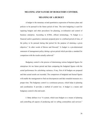 36
MEANING AND NATURE OF BUDGETORY CONTROL
MEANING OF A BUDGET
A budget is the monetary or/and quantitative expression of business plans and
policies to be pursued in the future period of time. The term budgeting is used for
repairing budgets and other procedures for planning, co-ordination and control of
business enterprise. According to ICMA, official terminology, A budget is a
financial and/or quantitative statement prepared prior to a defined period of time, of
the policy to be pursued during that period for the purpose of attaining a given
objective. In other words of Brown and Howard, A budget is a pre-determined
statement of management policy during a given period which provides a standard for
comparison with the results actually achieved.
Budgetary control is the process of determining various budgeted figures for
enterprises for me future period and then comparing the budgeted figures with the
actual performance for calculating variances, if any, first of all budgets are prepared
and then actual results are recorded. The comparison of budgeted and factual figures
will enable the management to find out discrepancies and lake remedial measures at a
proper time. The budgetary control is a continuous process, which helps in planning
and coordination. It provides a method of control too. A budget is a means and
budgetary control is the end result.
J. Batty defines it as A system, which uses budgets as a means of planning
and controlling all aspects of producing and /or selling commodities and services.
 