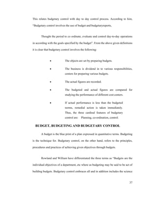 37
This relates budgetary control with day to day control process. According to him,
Budgetary control involves the use of budget and budgetaryreports,
Thought the period to co ordinate, evaluate and control day-to-day operations
in according with the goals specified by the budget . From the above given definitions
it is clear that budgetary control involves the following:
The objects are set by preparing budgets.
The business is dividend in to various responsibilities,
centers for preparing various budgets.
The actual figures are recorded.
The budgeted and actual figures are compared for
studying the performance of different cost centers.
If actual performance is less than the budgeted
norms, remedial action is taken immediately.
Thus, the three cardinal features of budgetary
control are: Planning, co-ordination, control.
BUDGET, BUDGETING AND BUDGETARY CONTROL
A budget is the blue print of a plan expressed in quantitative terms. Budgeting
is the technique for. Budgetary control, on the other hand, refers to the principles,
procedures and practices of achieving given objectives through budgets.
Rowland and William have differentiated the three terms as Budgets are the
individual objectives of a department, etc where as budgeting may be said to be act of
building budgets. Budgetary control embraces all and in addition includes the science
 