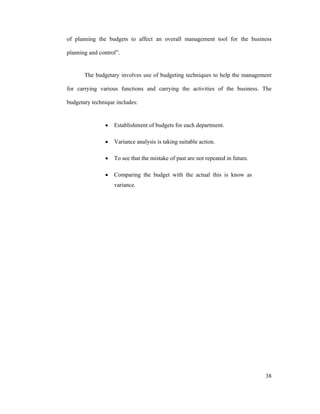 38
of planning the budgets to affect an overall management tool for the business
planning and control .
The budgetary involves use of budgeting techniques to help the management
for carrying various functions and carrying the activities of the business. The
budgetary technique includes:
Establishment of budgets for each department.
Variance analysis is taking suitable action.
To see that the mistake of past are not repeated in future.
Comparing the budget with the actual this is know as
variance.
 