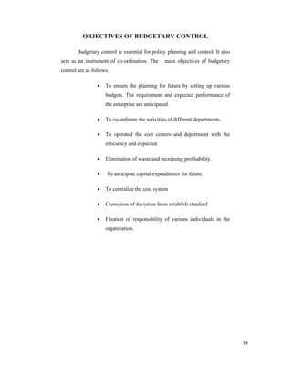 39
OBJECTIVES OF BUDGETARY CONTROL
Budgetary control is essential for policy planning and control. It also
acts as an instrument of co-ordination. The main objectives of budgetary
control are as follows.
To ensure the planning for future by setting up various
budgets. The requirement and expected performance of
the enterprise are anticipated.
To co-ordinate the activities of different departments.
To operated the cost centers and department with the
efficiency and expected.
Elimination of waste and increasing profitability.
To anticipate capital expenditures for future.
To centralize the cost system
Correction of deviation from establish standard.
Fixation of responsibility of various individuals in the
organization.
 