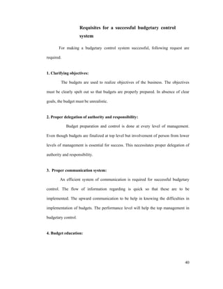 40
Requisites for a successful budgetary control
system
For making a budgetary control system successful, following request are
required.
1. Clarifying objectives:
The budgets are used to realize objectives of the business. The objectives
must be clearly spelt out so that budgets are properly prepared. In absence of clear
goals, the budget must be unrealistic.
2. Proper delegation of authority and responsibility:
Budget preparation and control is done at every level of management.
Even though budgets are finalized at top level but involvement of person from lower
levels of management is essential for success. This necessitates proper delegation of
authority and responsibility.
3. Proper communication system:
An efficient system of communication is required for successful budgetary
control. The flow of information regarding is quick so that these are to be
implemented. The upward communication to be help in knowing the difficulties in
implementation of budgets. The performance level will help the top management in
budgetary control.
4. Budget education:
 