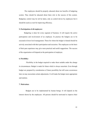 41
The employees should be properly educated about me benefits of budgeting
system. They should be educated about there role in the success of this system.
Budgetary control may be mil he taken, only as control device by employees but it
should be used as a tool for improving efficiency.
5. Participation of all employees:
Budgeting is done for every segment of business. It will require the active
participation and involvement of an employee. In practice the budgets are to be
executed at lower level management. Those for whom the budget is framed should be
actively associated with their participation and execution. The employees on the basis
of their past experience may give more practical and useful suggestions. The success
of the organization will depend on the participation of employee.
6. Flexibility:
Flexibility in the budget required to make them suitable under the change
in circumstances. Budget is made for future which is always uncertain. Even through
budget are prepared by consideration of future possibility but still some occurrences
later on may necessitate certain adjustments. It will make the budget more appropriate
and realistic.
7. Motivation:
Budgets are to be implemented by human beings. It will depend on the
interest shown by the employees. All persons should be motivated to improve their
 