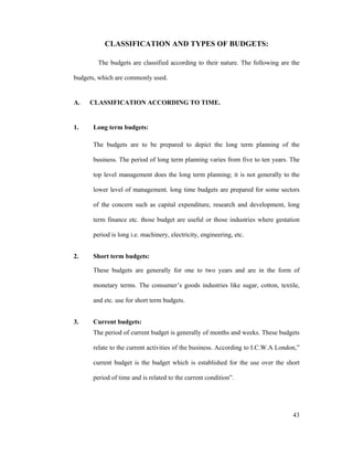 43
CLASSIFICATION AND TYPES OF BUDGETS:
The budgets are classified according to their nature. The following are the
budgets, which are commonly used.
A. CLASSIFICATION ACCORDING TO TIME.
1. Long term budgets:
The budgets are to be prepared to depict the long term planning of the
business. The period of long term planning varies from five to ten years. The
top level management does the long term planning; it is not generally to the
lower level of management. long time budgets are prepared for some sectors
of the concern such as capital expenditure, research and development, long
term finance etc. those budget are useful or those industries where gestation
period is long i.e. machinery, electricity, engineering, etc.
2. Short term budgets:
These budgets are generally for one to two years and are in the form of
monetary terms. The consumer s goods industries like sugar, cotton, textile,
and etc. use for short term budgets.
3. Current budgets:
The period of current budget is generally of months and weeks. These budgets
relate to the current activities of the business. According to I.C.W.A London,
current budget is the budget which is established for the use over the short
period of time and is related to the current condition .
 