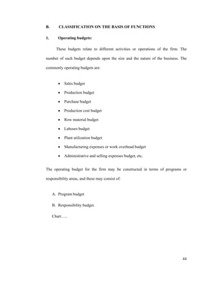 44
B. CLASSIFICATION ON THE BASIS OF FUNCTIONS
1. Operating budgets:
These budgets relate to different activities or operations of the firm. The
number of such budget depends upon the size and the nature of the business. The
commonly operating budgets are:
Sales budget
Production budget
Purchase budget
Production cost budget
Row material budget
Labours budget
Plant utilization budget
Manufacturing expenses or work overhead budget
Administrative and selling expenses budget, etc.
The operating budget for the firm may be constructed in terms of programs or
responsibility areas, and these may consist of:
A. Program budget
B. Responsibility budget.
Chart ..
 