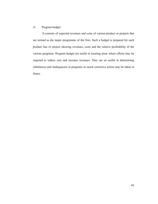 45
A. Program budget:
It consists of expected revenues and costs of various product or projects that
are termed as die major programme of the firm. Such a budget is prepared for each
product line or project showing revenues, costs and the relative profitability of the
various programs. Program budget are useful in locating areas where efforts may be
required to reduce cost and increase revenues. They are us useful in determining
imbalances and inadequacies in programs so much corrective action may be taken in
future.
 