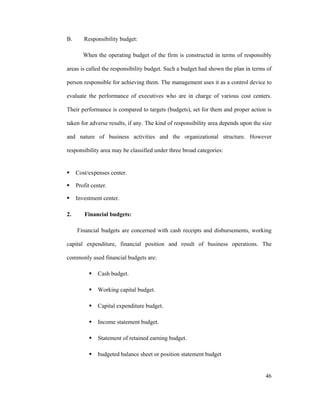 46
B. Responsibility budget:
When the operating budget of the firm is constructed in terms of responsibly
areas is called the responsibility budget. Such a budget had shown the plan in terms of
person responsible for achieving them. The management uses it as a control device to
evaluate the performance of executives who are in charge of various cost centers.
Their performance is compared to targets (budgets), set for them and proper action is
taken for adverse results, if any. The kind of responsibility area depends upon the size
and nature of business activities and the organizational structure. However
responsibility area may be classified under three broad categories:
Cost/expenses center.
Profit center.
Investment center.
2. Financial budgets:
Financial budgets are concerned with cash receipts and disbursements, working
capital expenditure, financial position and result of business operations. The
commonly used financial budgets are:
Cash budget.
Working capital budget.
Capital expenditure budget.
Income statement budget.
Statement of retained earning budget.
budgeted balance sheet or position statement budget
 