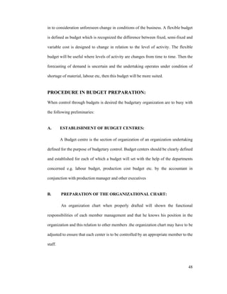 48
in to consideration unforeseen change in conditions of the business. A flexible budget
is defined as budget which is recognized the difference between fixed, semi-fixed and
variable cost is designed to change in relation to the level of activity. The flexible
budget will be useful where levels of activity are changes from time to time. Then the
forecasting of demand is uncertain and the undertaking operates under condition of
shortage of material, labour etc, then this budget will be more suited.
PROCEDURE IN BUDGET PREPARATION:
When control through budgets is desired the budgetary organization are to busy with
the following preliminaries:
A. ESTABLISHMENT OF BUDGET CENTRES:
A Budget centre is the section of organization of an organization undertaking
defined for the purpose of budgetary control. Budget centers should be clearly defined
and established for each of which a budget will set with the help of the departments
concerned e.g. labour budget, production cost budget etc. by the accountant in
conjunction with production manager and other executives
B. PREPARATION OF THE ORGANIZATIONAL CHART:
An organization chart when properly drafted will shown the functional
responsibilities of each member management and that he knows his position in the
organization and this relation to other members .the organization chart may have to be
adjusted to ensure that each center is to be controlled by an appropriate member to the
staff.
 