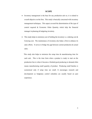5
SCOPE
Inventory management is the base for any production unit so; it is related to
overall objective on the firm. This study is basically concerned with inventory
management techniques. This aspect covered the determination of the type of
control required & Economic Order Quantity which help the financial
manager in planning & budgeting inventory.
This study helps to minimize cost of holding the inventory i.e. ordering cost &
Carrying cost. The maintenance of inventory also helps a firm to enhance its
sales efforts. It serves to bridge the gap between current production & actual
sales.
This study also helps to minimize the setup time & manufacturing time for
each unit. This is the time form when a product is ready to start on the
production line to when it become a finished good producing to demand often
means manufacturing small quantity of product. Producing small batches is
economical only if setup time are small. It encourages research and
development as budgetary control schedules are usually based on past
experience.
 