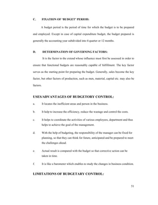 51
C. FIXATION OF BUDGET PERIOD:
A budget period is the period of time for which the budget is to be prepared
and employed. Except in case of capital expenditure budget, the budget prepared is
generally the accounting year subdivided into 4 quarter or 12 months.
D. DETERMINATION OF GOVERNING FACTORS:
It is the factor to the extend whose influence must first be assessed in order to
ensure that functional budgets are reasonably capable of fulfillment. The key factor
serves as the starting point for preparing the budget. Generally, sales become the key
factor, but other factors of production, such as men, material, capital etc. may also be
factors.
USES/ADVANTAGES OF BUDGETORY CONTROL:
a. It locates the inefficient areas and person in the business.
b. It help to increase the efficiency, reduce the wastage and control the costs.
c. It helps to coordinate the activities of various employees, department and thus
helps to achieve the goal of the management.
d. With the help of budgeting, the responsibility of the manager can be fixed for
planning, so that they can think for future, anticipated and be prepared to meet
the challenges ahead.
e. Actual result is compared with the budget so that corrective action can be
taken in time.
f. It is like a barometer which enables to study the changes in business condition.
LIMITATIONS OF BUDGETARY CONTROL:
 