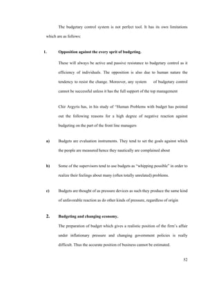 52
The budgetary control system is not perfect tool. It has its own limitations
which are as follows:
1. Opposition against the every sprit of budgeting.
These will always be active and passive resistance to budgetary control as it
efficiency of individuals. The opposition is also due to human nature the
tendency to resist the change. Moreover, any system of budgetary control
cannot be successful unless it has the full support of the top management
Chir Argyris has, in his study of Human Problems with budget has pointed
out the following reasons for a high degree of negative reaction against
budgeting on the part of the front line managers
a) Budgets are evaluation instruments. They tend to set the goals against which
the people are measured hence they nautically are complained about
b) Some of the supervisors tend to use budgets as whipping possible in order to
realize their feelings about many (often totally unrelated) problems.
c) Budgets are thought of as pressure devices as such they produce the same kind
of unfavorable reaction as do other kinds of pressure, regardless of origin
2. Budgeting and changing economy.
The preparation of budget which gives a realistic position of the firm s affair
under inflationary pressure and changing government policies is really
difficult. Thus the accurate position of business cannot be estimated.
 