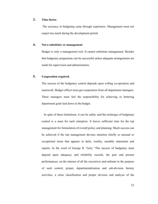 53
3. Time factor.
The accuracy in budgeting came through experience. Management must not
expect too much during the development period
4. Not a substitute/ or management
Budget is only a management tool. It cannot substitute management. Besides
that budgetary programme can be successful unless adequate arrangements are
made for supervision and administration.
5. Cooperation required.
The success of the budgetary control depends upon willing co-operation and
teamwork. Budget officer must get cooperation from all department managers.
These managers must feel the responsibility for achieving or bettering
department goals laid down in the budget.
In spite of these limitations, it can be safely said the technique of budgetary
control is a must for each enterprise. It leaves sufficient time for the top
management for formulation of overall policy and planning. Much success can
be achieved if the top management devotes attention chiefly to unusual or
exceptional items that appears in daily, weekly, monthly statements and
reports. In the word of George R. Terry The success of budgetary must
depend upon adequacy and reliability records, the past and present
performances, on the interest of all the executives and ordinate in the purpose
of such control, proper, departmentalization and sub-division factory
activities, a close classification and proper division and analysis of the
 