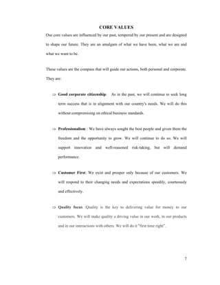 7
CORE VALUES
Our core values are influenced by our past, tempered by our present and are designed
to shape our future. They are an amalgam of what we have been, what we are and
what we want to be.
These values are the compass that will guide our actions, both personal and corporate.
They are:
Good corporate citizenship: As in the past, we will continue to seek long
term success that is in alignment with our country's needs. We will do this
without compromising on ethical business standards.
Professionalism : We have always sought the best people and given them the
freedom and the opportunity to grow. We will continue to do so. We will
support innovation and well-reasoned risk-taking, but will demand
performance.
Customer First: We exist and prosper only because of our customers. We
will respond to their changing needs and expectations speedily, courteously
and effectively.
Quality focus :Quality is the key to delivering value for money to our
customers. We will make quality a driving value in our work, in our products
and in our interactions with others. We will do it "first time right .
 