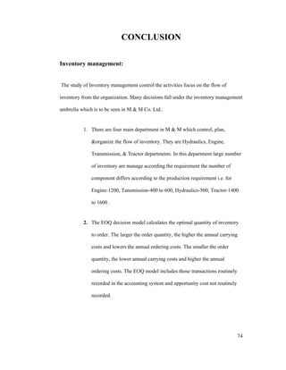 74
CONCLUSION
Inventory management:
The study of Inventory management control the activities focus on the flow of
inventory from the organization. Many decisions fall under the inventory management
umbrella which is to be seen in M & M Co. Ltd..
1. There are four main department in M & M which control, plan,
&organize the flow of inventory. They are Hydraulics, Engine,
Transmission, & Tractor departments. In this department large number
of inventory are manage according the requirement the number of
component differs according to the production requirement i.e. for
Engine-1200, Tansmission-400 to 600, Hydraulics-500, Tractor-1400
to 1600 .
2. The EOQ decision model calculates the optimal quantity of inventory
to order. The larger the order quantity, the higher the annual carrying
costs and lowers the annual ordering costs. The smaller the order
quantity, the lower annual carrying costs and higher the annual
ordering costs. The EOQ model includes those transactions routinely
recorded in the accounting system and opportunity cost not routinely
recorded.
 