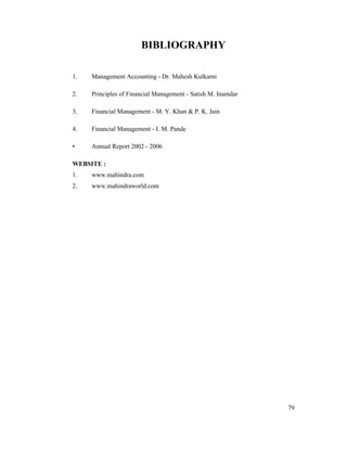 79
BIBLIOGRAPHY
1. Management Accounting - Dr. Mahesh Kulkarni
2. Principles of Financial Management - Satish M. Inamdar
3. Financial Management - M. Y. Khan & P. K. Jain
4. Financial Management - I. M. Pande
Annual Report 2002 - 2006
WEBSITE :
1. www.mahindra.com
2. www.mahindraworld.com
 