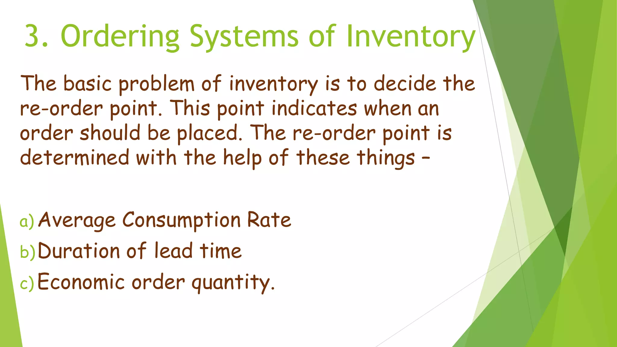 3. Ordering Systems of Inventory
The basic problem of inventory is to decide the
re-order point. This point indicates when an
order should be placed. The re-order point is
determined with the help of these things –
a) Average Consumption Rate
b)Duration of lead time
c) Economic order quantity.
 