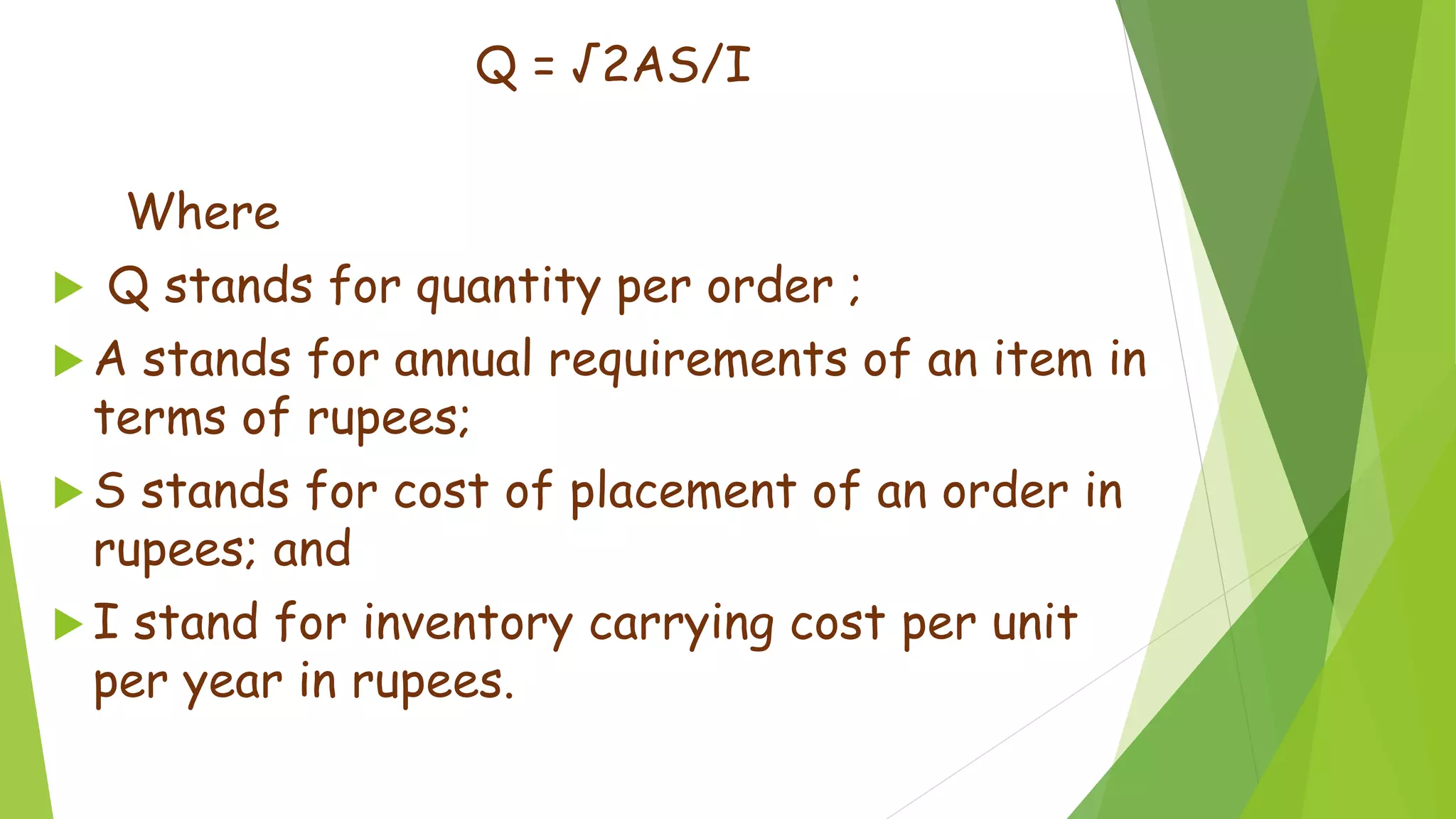 Q = √2AS/I
Where
 Q stands for quantity per order ;
 A stands for annual requirements of an item in
terms of rupees;
 S stands for cost of placement of an order in
rupees; and
 I stand for inventory carrying cost per unit
per year in rupees.
 