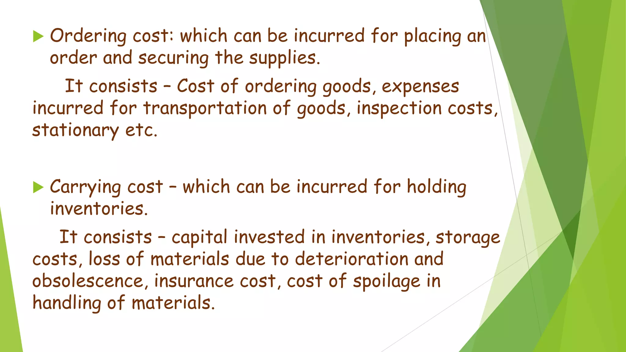  Ordering cost: which can be incurred for placing an
order and securing the supplies.
It consists – Cost of ordering goods, expenses
incurred for transportation of goods, inspection costs,
stationary etc.
 Carrying cost – which can be incurred for holding
inventories.
It consists – capital invested in inventories, storage
costs, loss of materials due to deterioration and
obsolescence, insurance cost, cost of spoilage in
handling of materials.
 