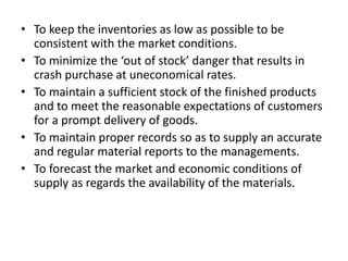 • To keep the inventories as low as possible to be
consistent with the market conditions.
• To minimize the ‘out of stock’ danger that results in
crash purchase at uneconomical rates.
• To maintain a sufficient stock of the finished products
and to meet the reasonable expectations of customers
for a prompt delivery of goods.
• To maintain proper records so as to supply an accurate
and regular material reports to the managements.
• To forecast the market and economic conditions of
supply as regards the availability of the materials.
 