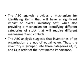 • The ABC analysis provides a mechanism for
identifying items that will have a significant
impact on overall inventory cost, while also
providing a mechanism for identifying different
categories of stock that will require different
management and controls.
• The ABC analysis suggests that inventories of an
organization are not of equal value. Thus, the
inventory is grouped into three categories (A, B,
and C) in order of their estimated importance.
 