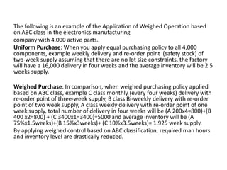 The following is an example of the Application of Weighed Operation based
on ABC class in the electronics manufacturing
company with 4,000 active parts.
Uniform Purchase: When you apply equal purchasing policy to all 4,000
components, example weekly delivery and re-order point (safety stock) of
two-week supply assuming that there are no lot size constraints, the factory
will have a 16,000 delivery in four weeks and the average inventory will be 2.5
weeks supply.
Weighed Purchase: In comparison, when weighed purchasing policy applied
based on ABC class, example C class monthly (every four weeks) delivery with
re-order point of three-week supply, B class Bi-weekly delivery with re-order
point of two week supply, A class weekly delivery with re-order point of one
week supply, total number of delivery in four weeks will be (A 200x4=800)+(B
400 x2=800) + (C 3400x1=3400)=5000 and average inventory will be (A
75%x1.5weeks)+(B 15%x3weeks)+ (C 10%x3.5weeks)= 1.925 week supply.
By applying weighed control based on ABC classification, required man hours
and inventory level are drastically reduced.
 
