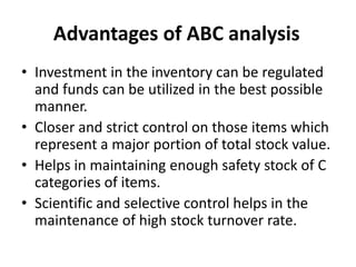 Advantages of ABC analysis
• Investment in the inventory can be regulated
and funds can be utilized in the best possible
manner.
• Closer and strict control on those items which
represent a major portion of total stock value.
• Helps in maintaining enough safety stock of C
categories of items.
• Scientific and selective control helps in the
maintenance of high stock turnover rate.
 