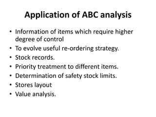 Application of ABC analysis
• Information of items which require higher
degree of control
• To evolve useful re-ordering strategy.
• Stock records.
• Priority treatment to different items.
• Determination of safety stock limits.
• Stores layout
• Value analysis.
 