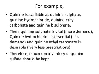 For example,
• Quinine is available as quinine sulphate,
quinine hydrochloride, quinine ethyl
carbonate and quinine bisulphate.
• Then, quinine sulphate is vital (more demand),
Quinine hydrochloride is essential (less
demand) and quinine ethyl carbonate is
desirable ( very less prescriptions).
• Therefore, maximum inventory of quinine
sulfate should be kept.
 