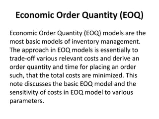 Economic Order Quantity (EOQ)
Economic Order Quantity (EOQ) models are the
most basic models of inventory management.
The approach in EOQ models is essentially to
trade-off various relevant costs and derive an
order quantity and time for placing an order
such, that the total costs are minimized. This
note discusses the basic EOQ model and the
sensitivity of costs in EOQ model to various
parameters.
 